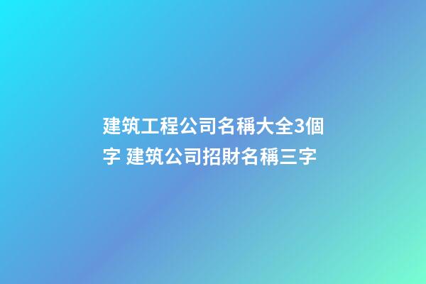 建筑工程公司名稱大全3個字 建筑公司招財名稱三字-第1張-公司起名-玄機派